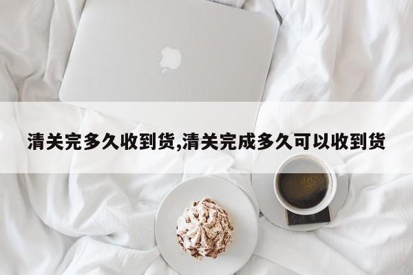 清关完多久收到货,清关完成多久可以收到货