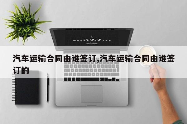 汽车运输合同由谁签订,汽车运输合同由谁签订的